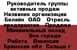 Руководитель группы активных продаж › Название организации ­ Билайн, ОАО › Отрасль предприятия ­ Продажи › Минимальный оклад ­ 30 000 - Все города Работа » Вакансии   . Брянская обл.,Сельцо г.